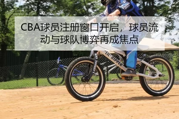 CBA球员注册窗口开启，球员流动与球队博弈再成焦点
